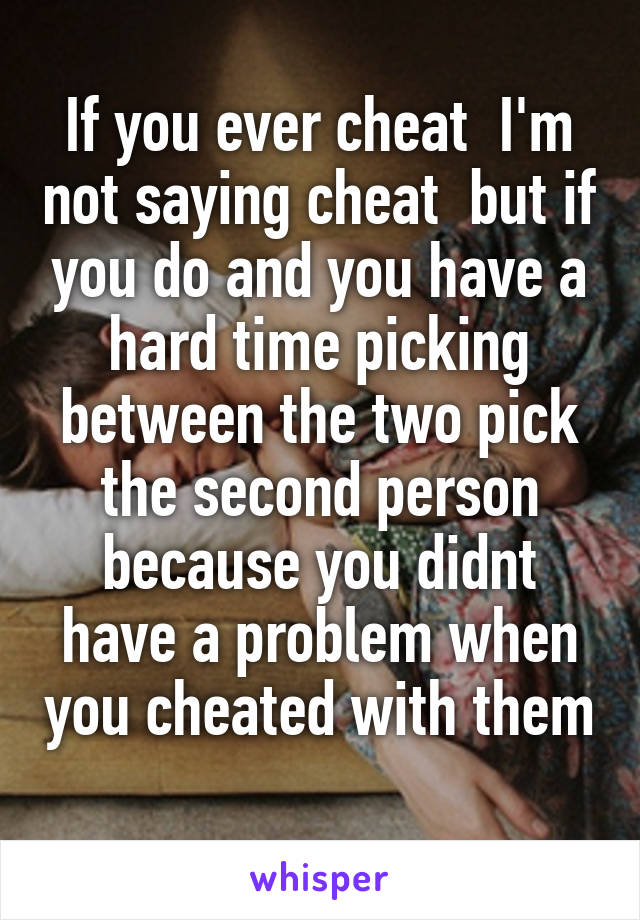 If you ever cheat  I'm not saying cheat  but if you do and you have a hard time picking between the two pick the second person because you didnt have a problem when you cheated with them 