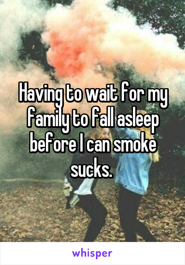 Having to wait for my family to fall asleep before I can smoke sucks. 