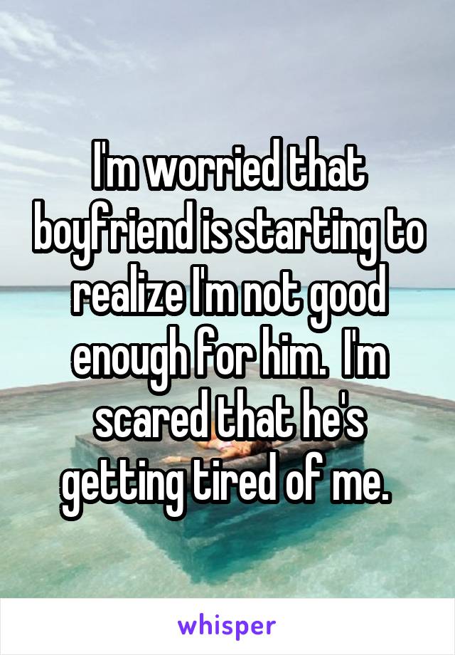 I'm worried that boyfriend is starting to realize I'm not good enough for him.  I'm scared that he's getting tired of me. 