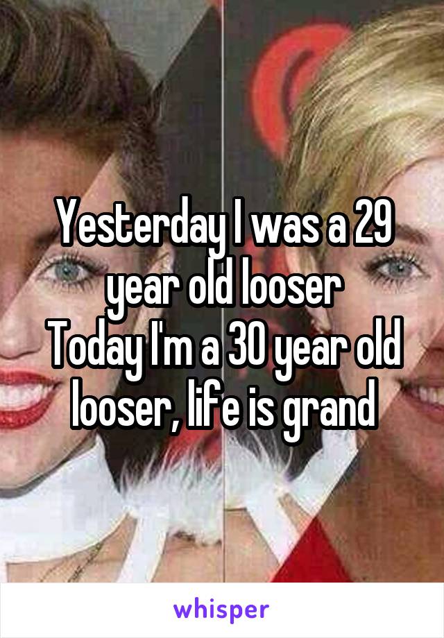 Yesterday I was a 29 year old looser
Today I'm a 30 year old looser, life is grand
