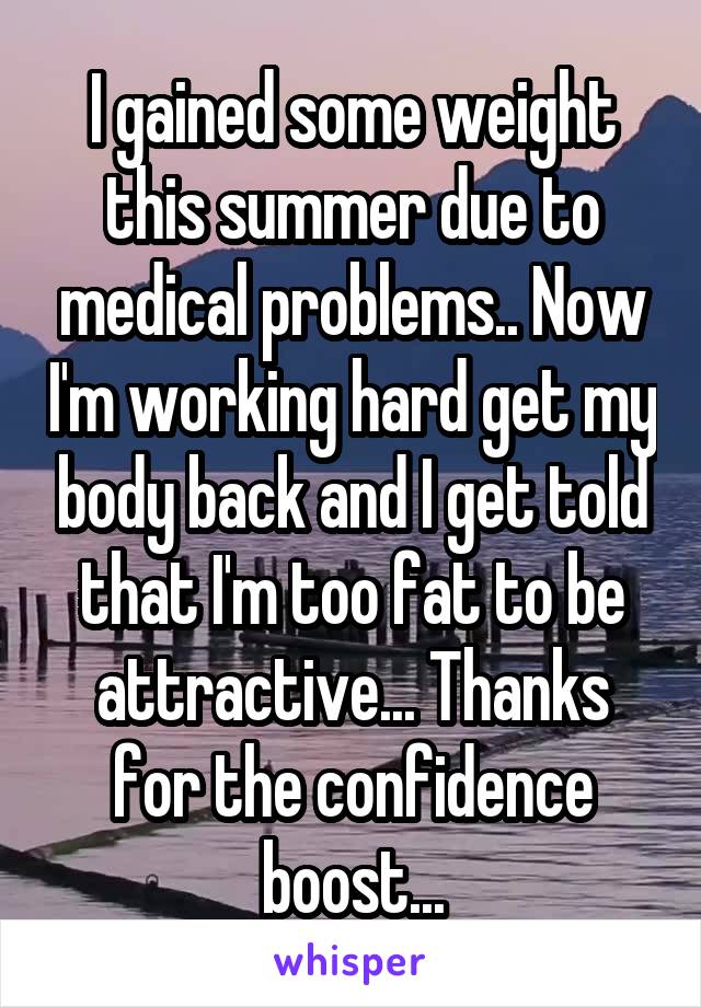 I gained some weight this summer due to medical problems.. Now I'm working hard get my body back and I get told that I'm too fat to be attractive... Thanks for the confidence boost...