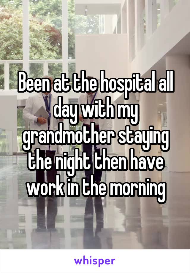 Been at the hospital all day with my grandmother staying the night then have work in the morning