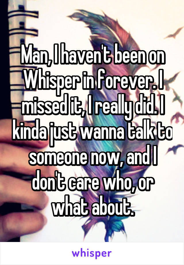 Man, I haven't been on Whisper in forever. I missed it, I really did. I kinda just wanna talk to someone now, and I don't care who, or what about.