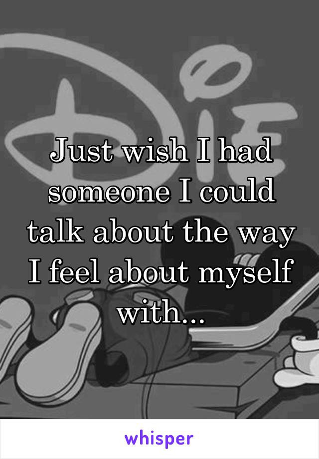 Just wish I had someone I could talk about the way I feel about myself with...