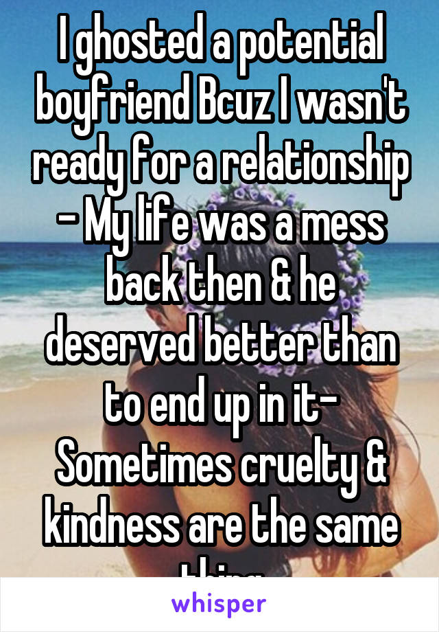 I ghosted a potential boyfriend Bcuz I wasn't ready for a relationship - My life was a mess back then & he deserved better than to end up in it- Sometimes cruelty & kindness are the same thing
