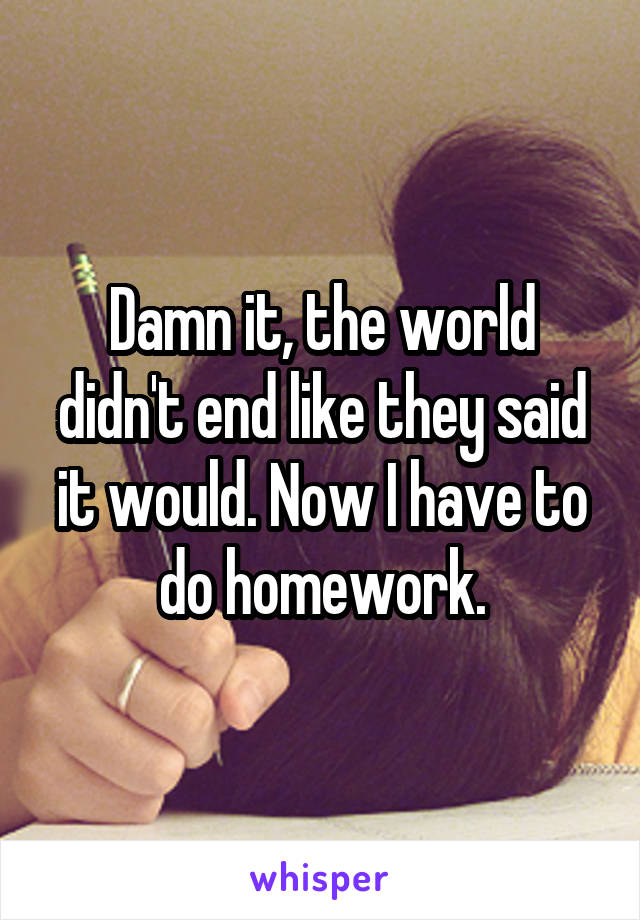 Damn it, the world didn't end like they said it would. Now I have to do homework.