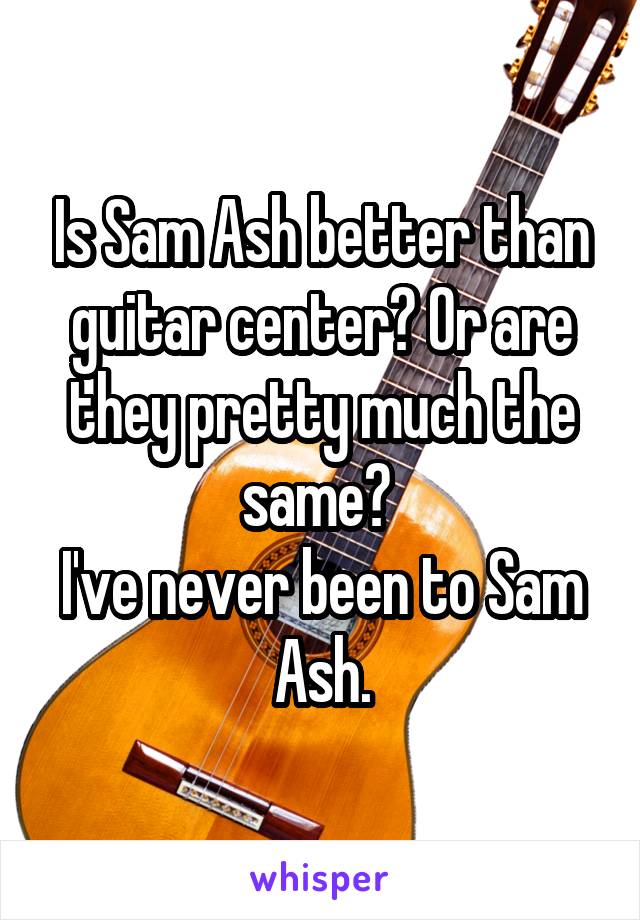 Is Sam Ash better than guitar center? Or are they pretty much the same? 
I've never been to Sam Ash.