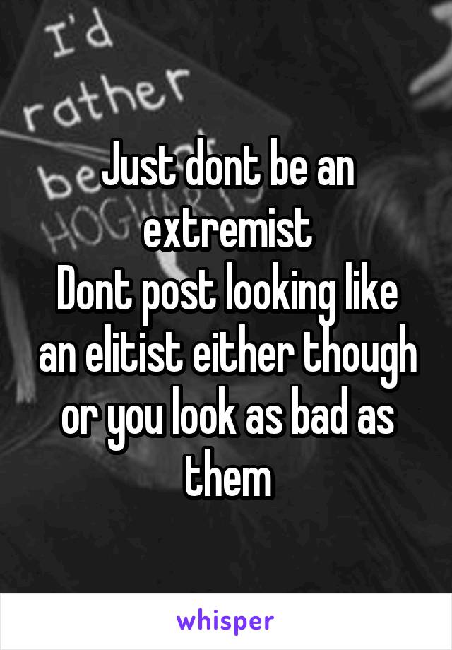 Just dont be an extremist
Dont post looking like an elitist either though or you look as bad as them