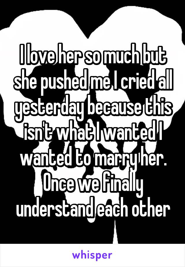 I love her so much but she pushed me I cried all yesterday because this isn't what I wanted I wanted to marry her. Once we finally understand each other
