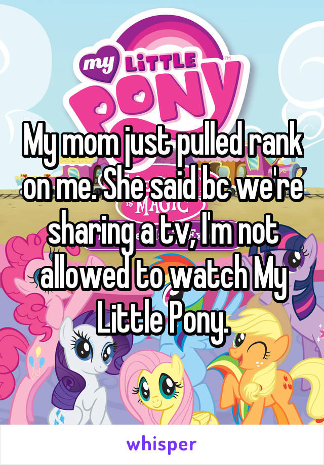 My mom just pulled rank on me. She said bc we're sharing a tv, I'm not allowed to watch My Little Pony.