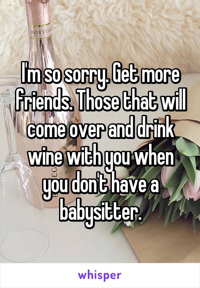 I'm so sorry. Get more friends. Those that will come over and drink wine with you when you don't have a babysitter.