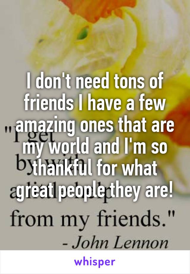 I don't need tons of friends I have a few amazing ones that are my world and I'm so thankful for what great people they are!