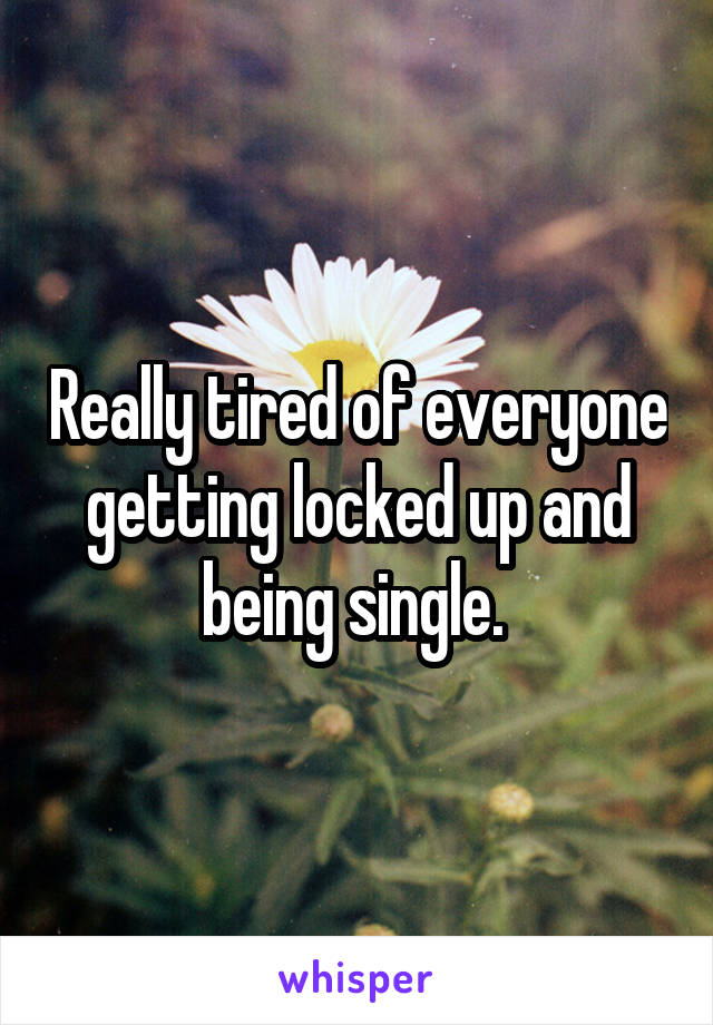 Really tired of everyone getting locked up and being single. 