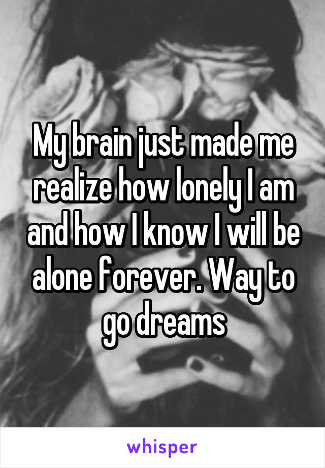 My brain just made me realize how lonely I am and how I know I will be alone forever. Way to go dreams