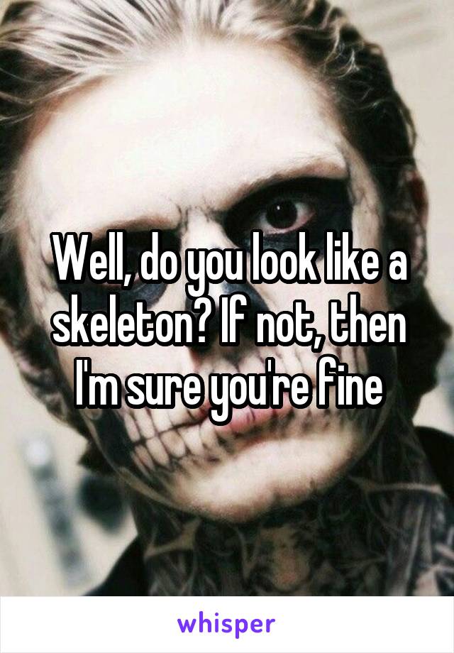Well, do you look like a skeleton? If not, then I'm sure you're fine