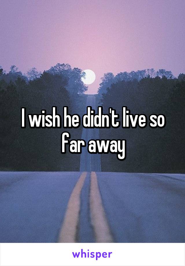 I wish he didn't live so far away