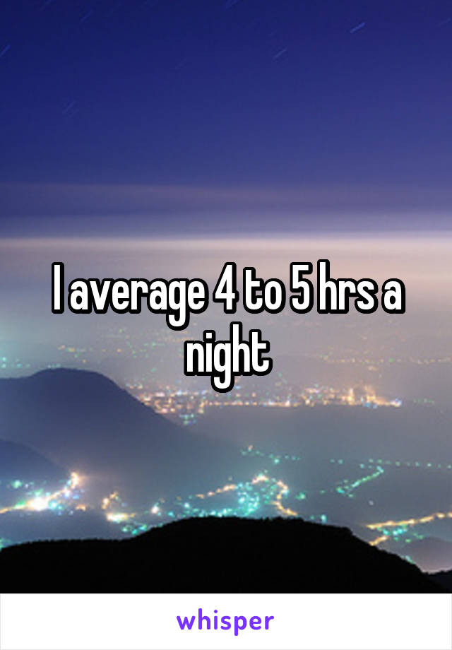 I average 4 to 5 hrs a night