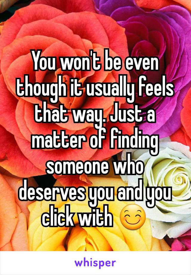 You won't be even though it usually feels that way. Just a matter of finding someone who deserves you and you click with 😊