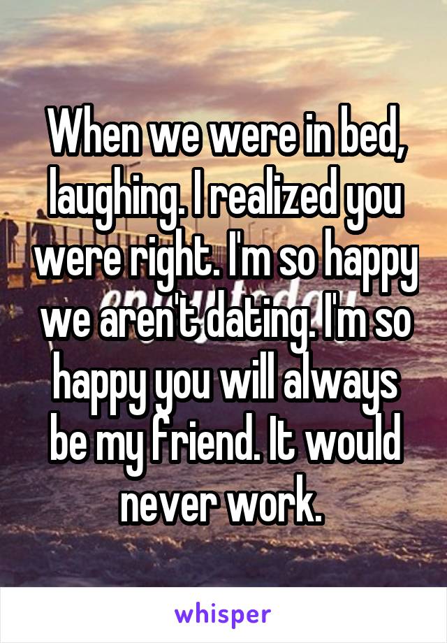 When we were in bed, laughing. I realized you were right. I'm so happy we aren't dating. I'm so happy you will always be my friend. It would never work. 