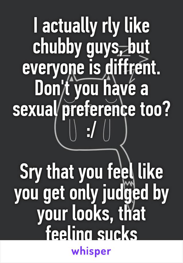 I actually rly like chubby guys, but everyone is diffrent. Don't you have a sexual preference too? :/

Sry that you feel like you get only judged by your looks, that feeling sucks