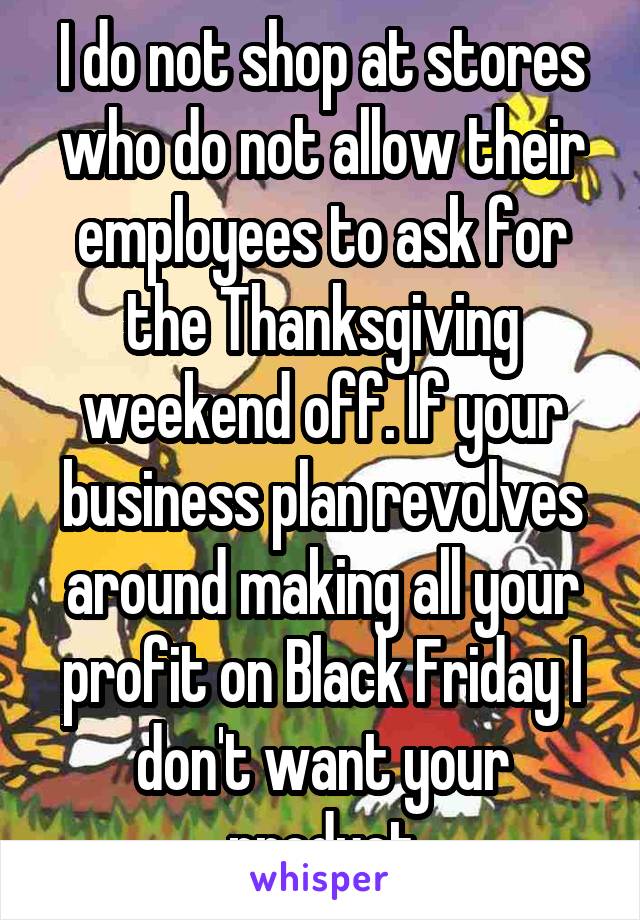 I do not shop at stores who do not allow their employees to ask for the Thanksgiving weekend off. If your business plan revolves around making all your profit on Black Friday I don't want your product