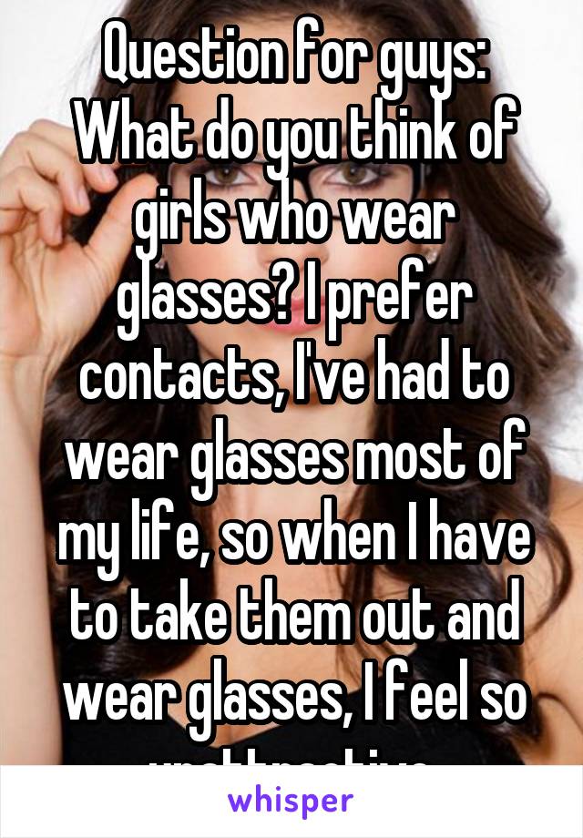 Question for guys:
What do you think of girls who wear glasses? I prefer contacts, I've had to wear glasses most of my life, so when I have to take them out and wear glasses, I feel so unattractive.