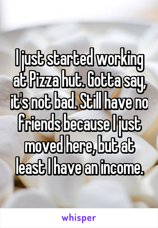 I just started working at Pizza hut. Gotta say, it's not bad. Still have no friends because I just moved here, but at least I have an income.