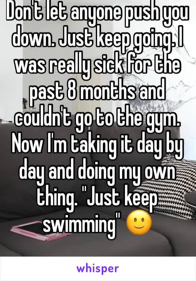 Don't let anyone push you down. Just keep going. I was really sick for the past 8 months and couldn't go to the gym. Now I'm taking it day by day and doing my own thing. "Just keep swimming" 🙂
