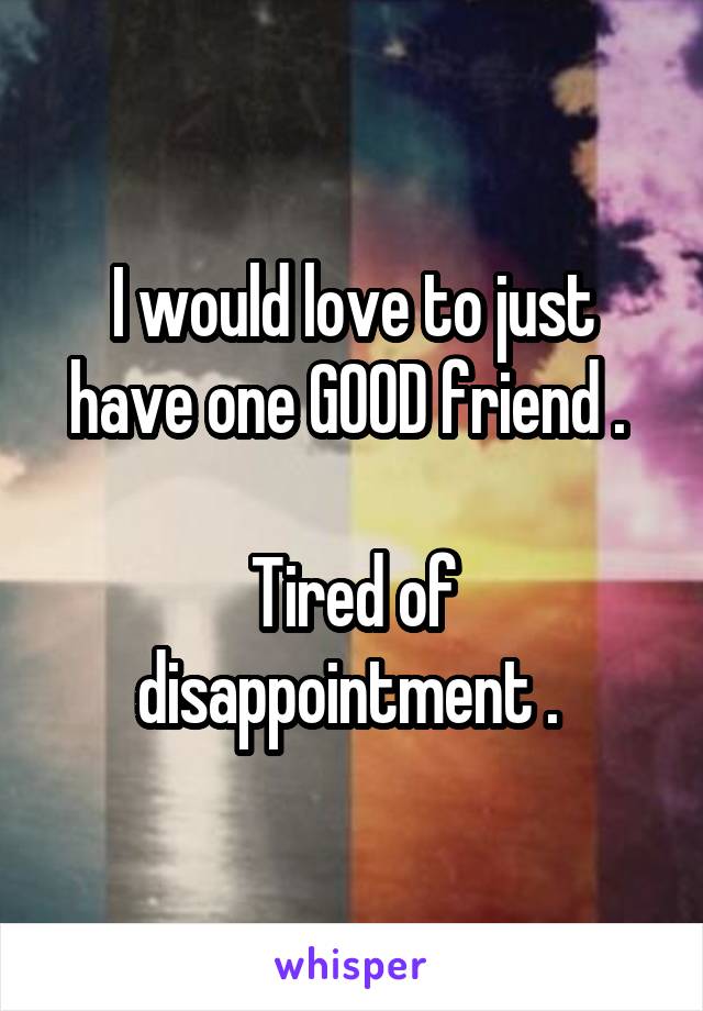I would love to just have one GOOD friend . 

Tired of disappointment . 