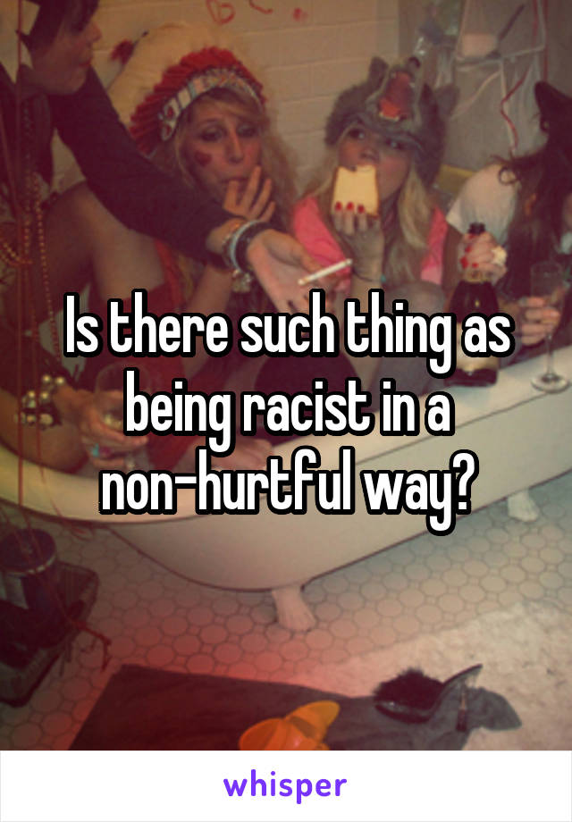 Is there such thing as being racist in a non-hurtful way?