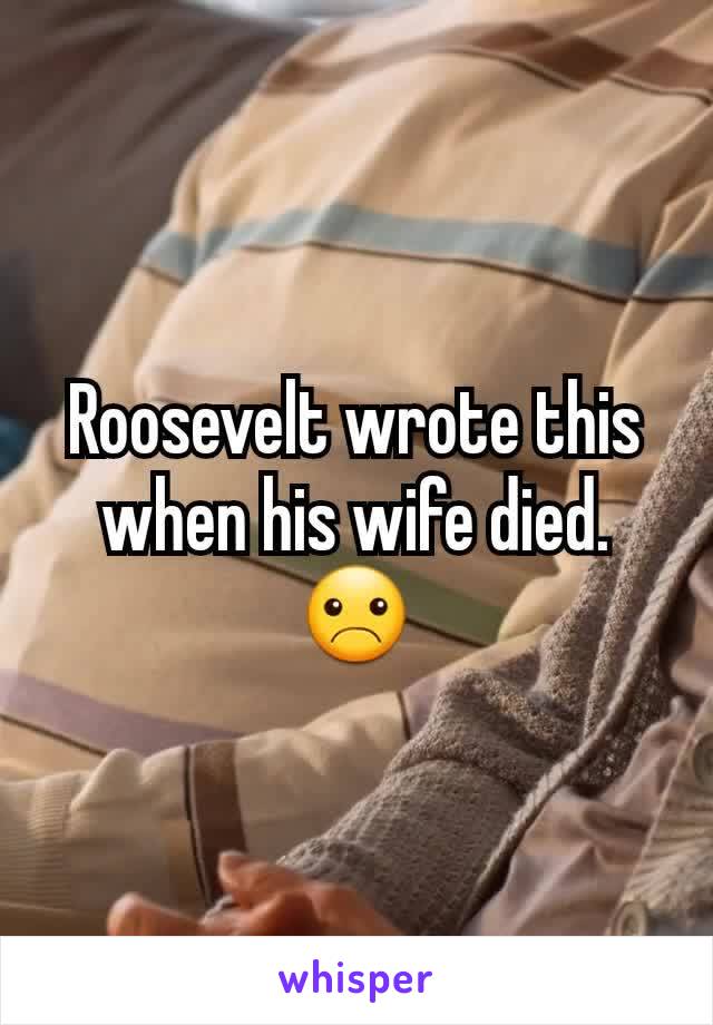 Roosevelt wrote this when his wife died. ☹