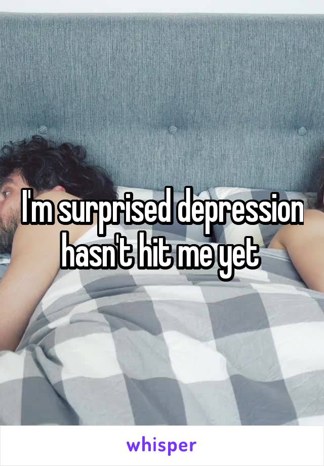 I'm surprised depression hasn't hit me yet 
