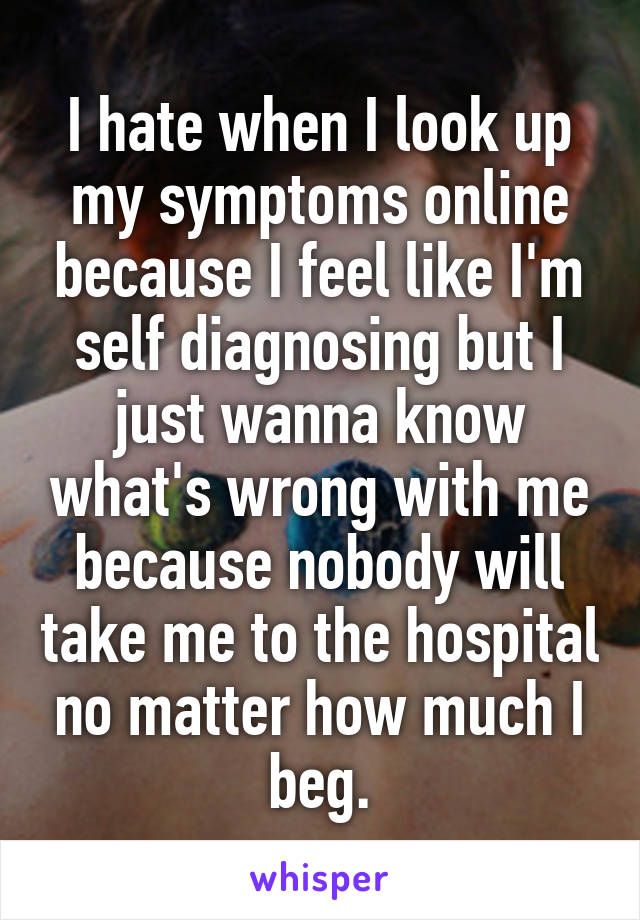 I hate when I look up my symptoms online because I feel like I'm self diagnosing but I just wanna know what's wrong with me because nobody will take me to the hospital no matter how much I beg.
