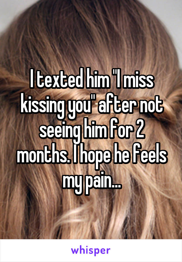 I texted him "I miss kissing you" after not seeing him for 2 months. I hope he feels my pain...