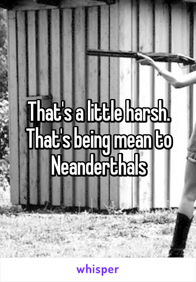 That's a little harsh. That's being mean to Neanderthals