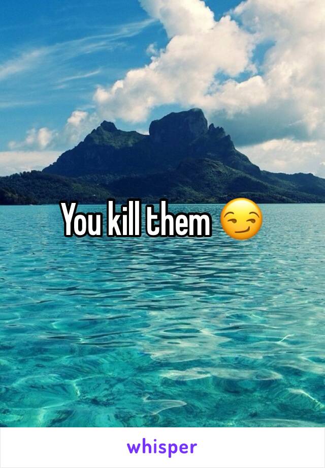 You kill them 😏