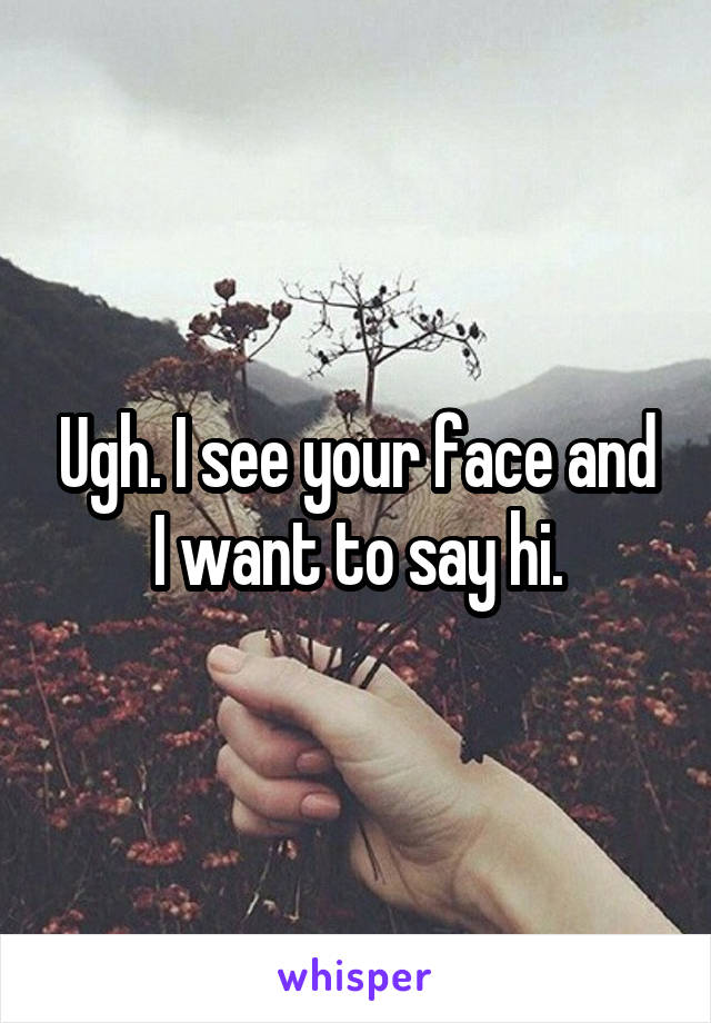 Ugh. I see your face and I want to say hi.