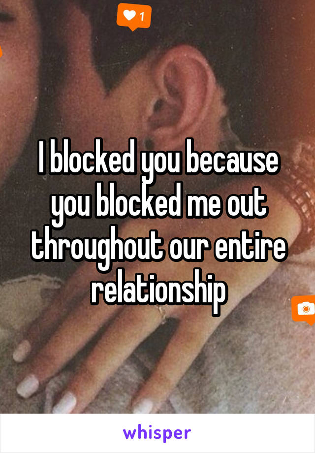 I blocked you because you blocked me out throughout our entire relationship