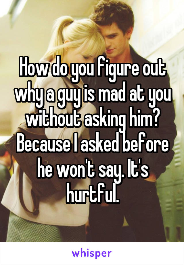 How do you figure out why a guy is mad at you without asking him? Because I asked before he won't say. It's hurtful.