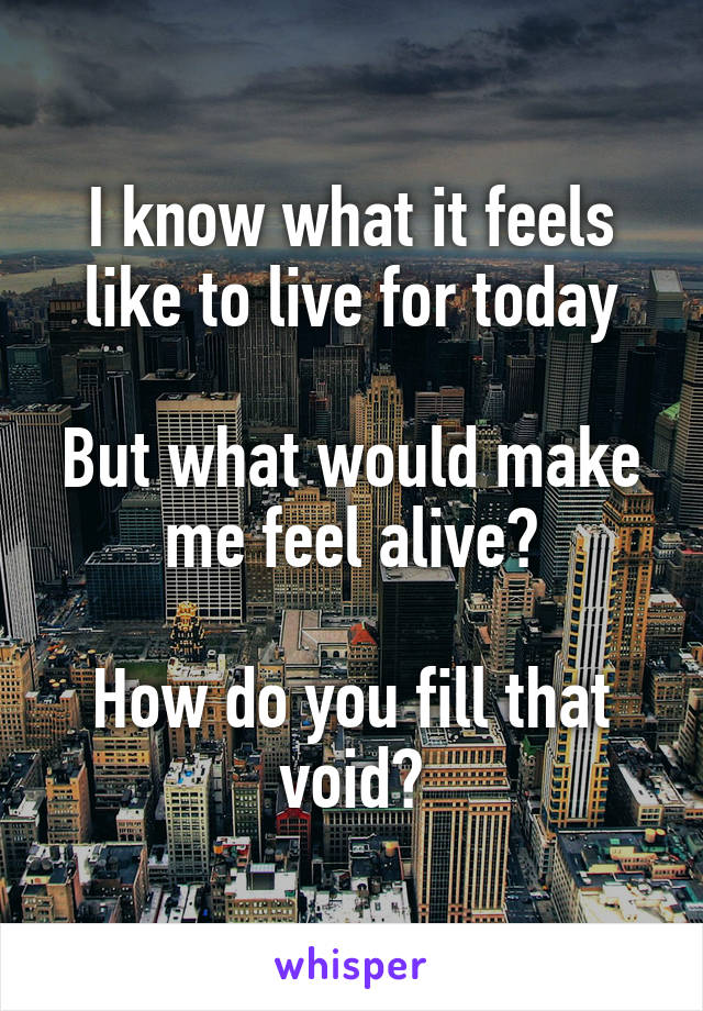 I know what it feels like to live for today

But what would make me feel alive?

How do you fill that void?
