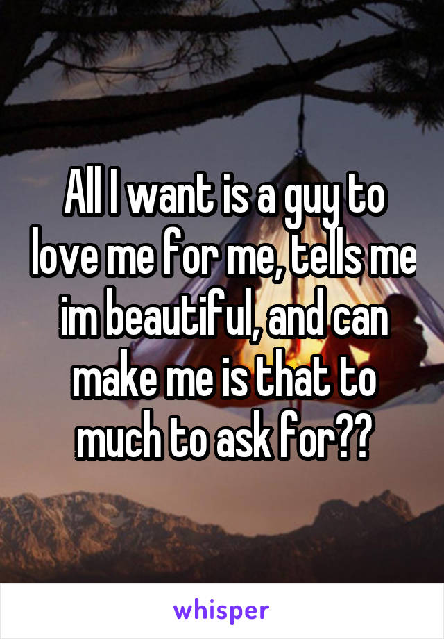 All I want is a guy to love me for me, tells me im beautiful, and can make me is that to much to ask for??