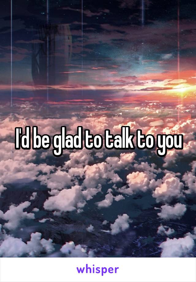 I'd be glad to talk to you