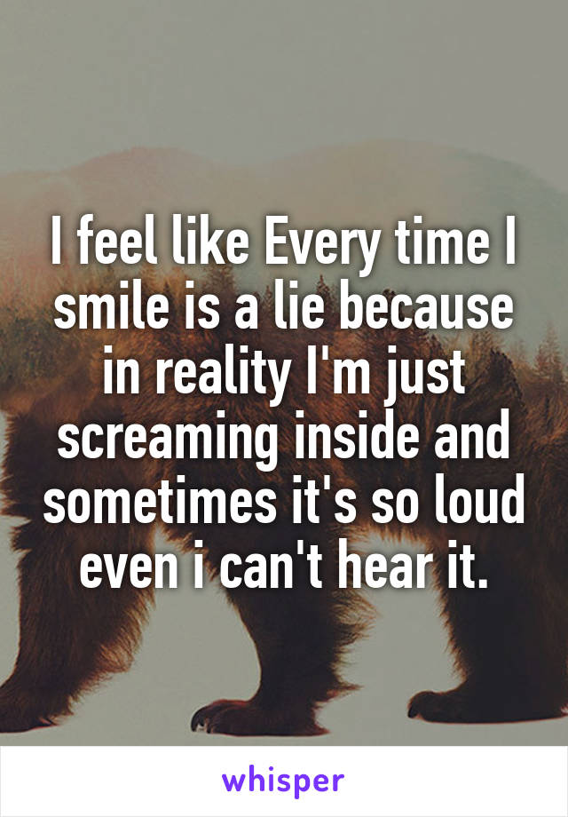 I feel like Every time I smile is a lie because in reality I'm just screaming inside and sometimes it's so loud even i can't hear it.