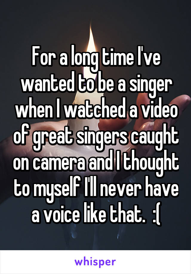 For a long time I've wanted to be a singer when I watched a video of great singers caught on camera and I thought to myself I'll never have a voice like that.  :(
