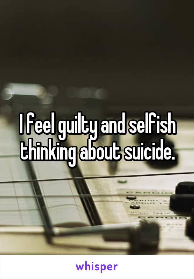 I feel guilty and selfish thinking about suicide.