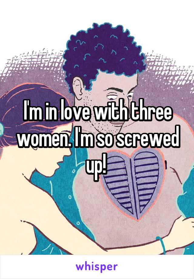 I'm in love with three women. I'm so screwed up! 
