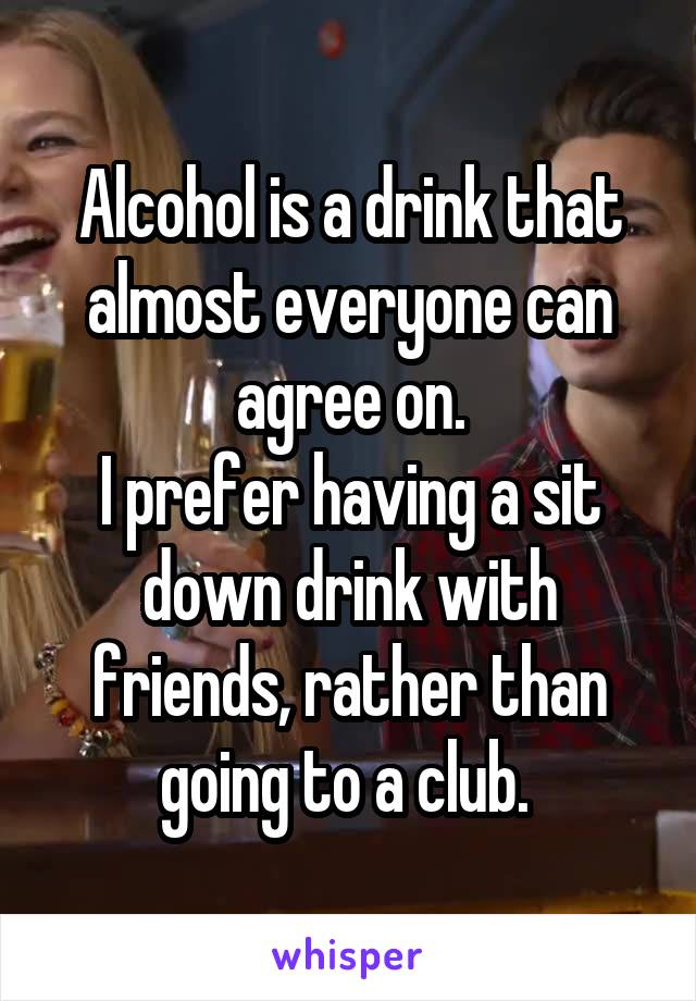 Alcohol is a drink that almost everyone can agree on.
I prefer having a sit down drink with friends, rather than going to a club. 