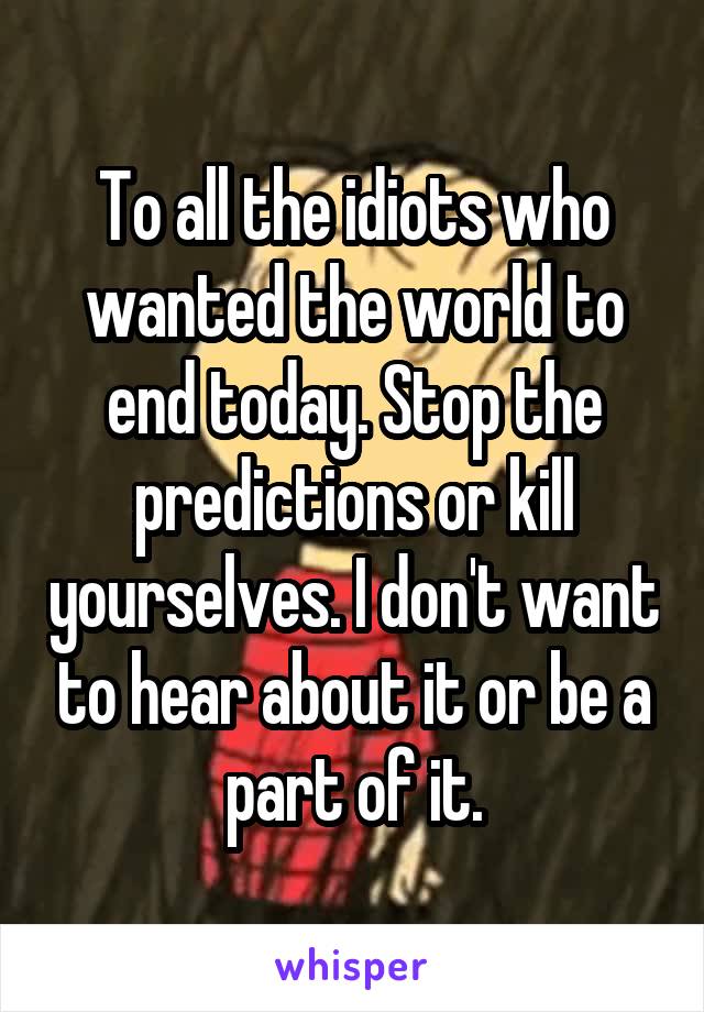 To all the idiots who wanted the world to end today. Stop the predictions or kill yourselves. I don't want to hear about it or be a part of it.