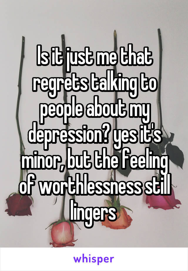 Is it just me that regrets talking to people about my depression? yes it's minor, but the feeling of worthlessness still lingers 