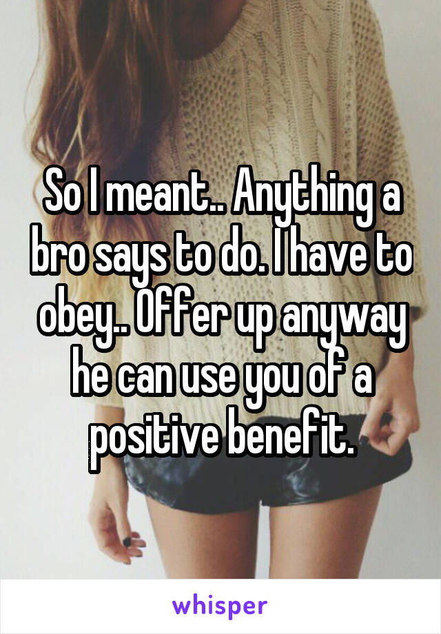 So I meant.. Anything a bro says to do. I have to obey.. Offer up anyway he can use you of a positive benefit.